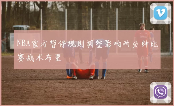 NBA官方暂停规则调整影响两分钟比赛战术布置