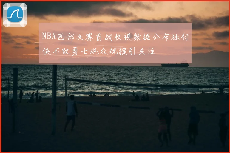 NBA西部决赛首战收视数据公布独行侠不敌勇士观众规模引关注