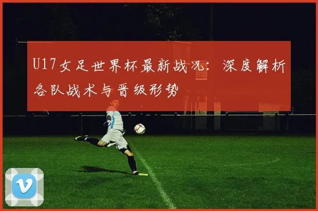 U17女足世界杯最新战况:深度解析各队战术与晋级形势