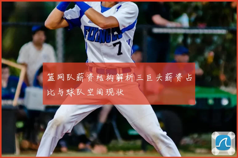 篮网队薪资结构解析三巨头薪资占比与球队空间现状