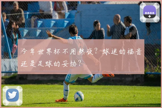 今年世界杯不用熬夜?球迷的福音还是足球的妥协?