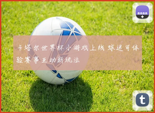 卡塔尔世界杯小游戏上线 球迷可体验赛事互动新玩法