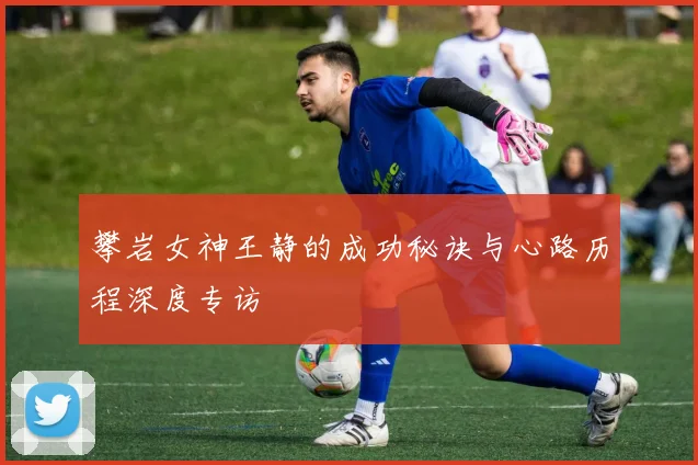 攀岩女神王静的成功秘诀与心路历程深度专访