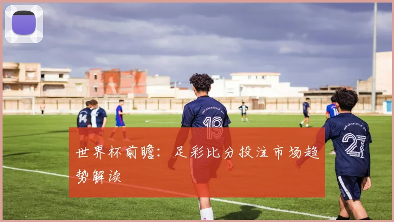 世界杯前瞻:足彩比分投注市场趋势解读