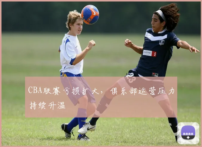 CBA联赛亏损扩大,俱乐部运营压力持续升温