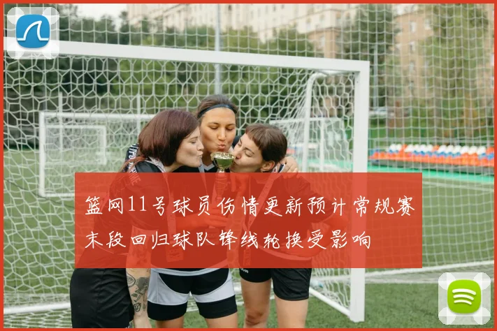 篮网11号球员伤情更新预计常规赛末段回归球队锋线轮换受影响