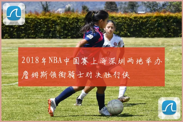 2018年NBA中国赛上海深圳两地举办詹姆斯领衔骑士对决独行侠