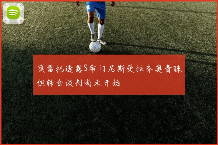 莫雷托透露S希门尼斯受拉齐奥青睐但转会谈判尚未开始