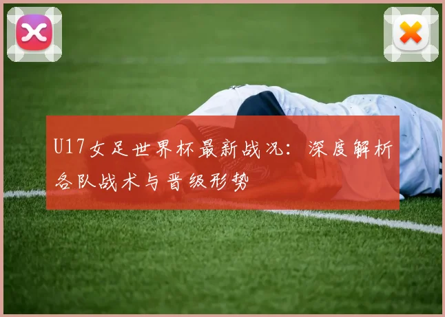U17女足世界杯最新战况:深度解析各队战术与晋级形势