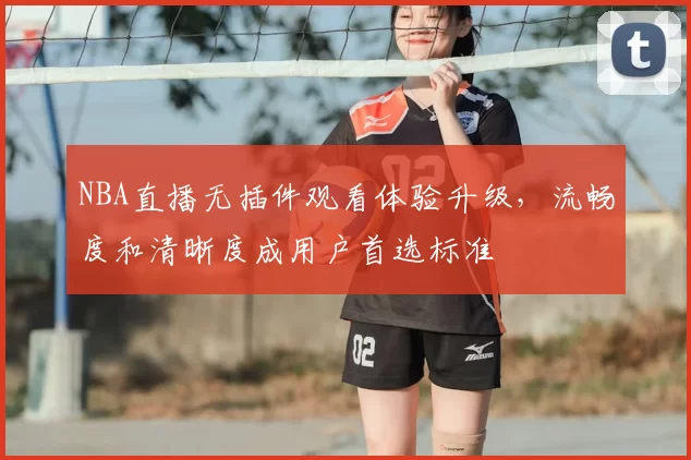 NBA直播无插件观看体验升级，流畅度和清晰度成用户首选标准