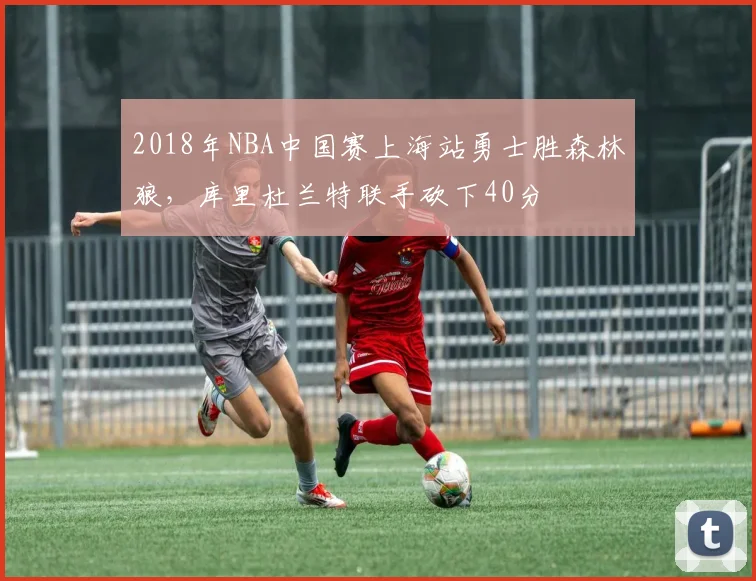 2018年NBA中国赛上海站勇士胜森林狼,库里杜兰特联手砍下40分